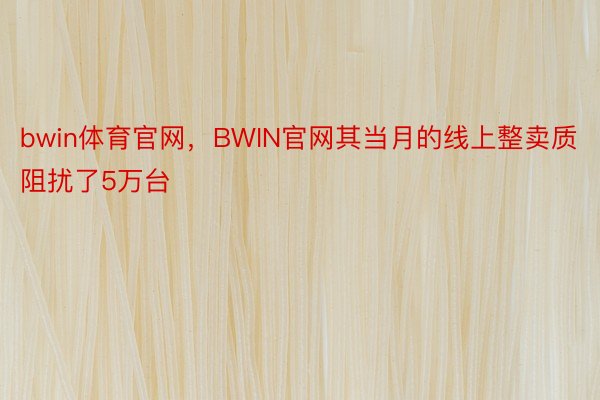 bwin体育官网，BWIN官网其当月的线上整卖质阻扰了5万台